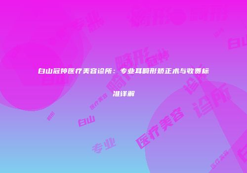 白山冠婷医疗美容诊所：专业耳畸形矫正术与收费标准详解