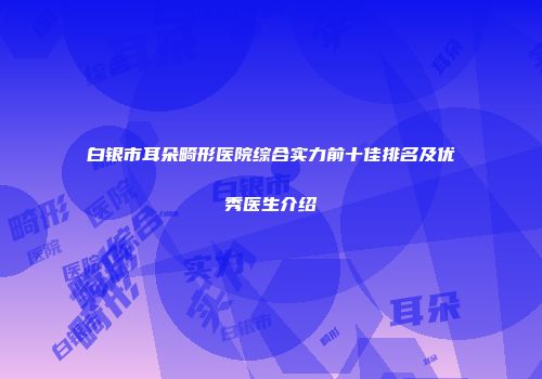 白银市耳朵畸形医院综合实力前十佳排名及优秀医生介绍
