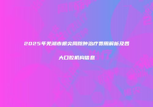 2025年芜湖市根尖周脓肿治疗费用解析及各大口腔机构信息