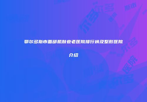 鄂尔多斯市面部肌肤衰老医院排行榜及整形医院介绍