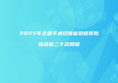 2025年全国手术切除雀斑痣医院排名前二十名揭晓
