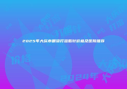 2025年大庆市眼袋打溶脂针价格及医院推荐