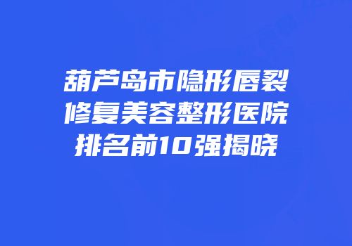 葫芦岛市隐形唇裂修复美容整形医院排名前10强揭晓