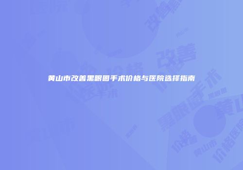 黄山市改善黑眼圈手术价格与医院选择指南