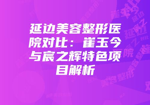 延边美容整形医院对比：崔玉今与宸之辉特色项目解析