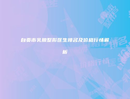 自贡市乳腺整形医生排名及价格行情解析
