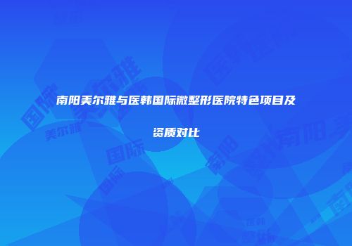 南阳美尔雅与医韩国际微整形医院特色项目及资质对比