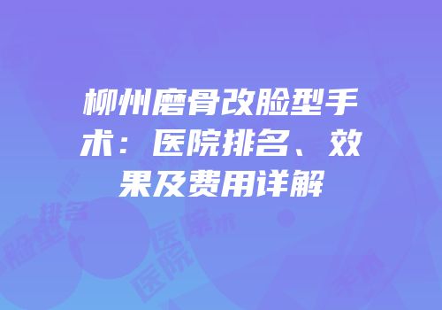 柳州磨骨改脸型手术：医院排名、效果及费用详解