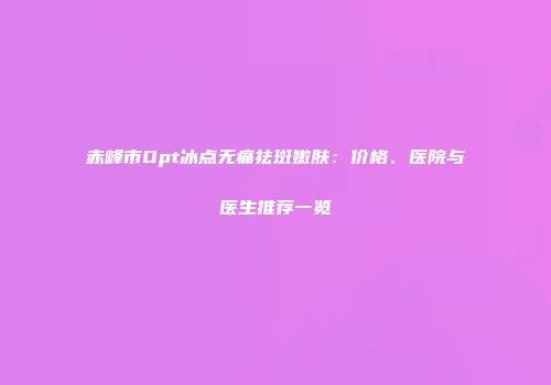 赤峰市Opt冰点无痛祛斑嫩肤：价格、医院与医生推荐一览