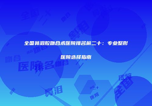 全国鼻泪腔吻合术医院排名前二十：专业整形医院选择指南