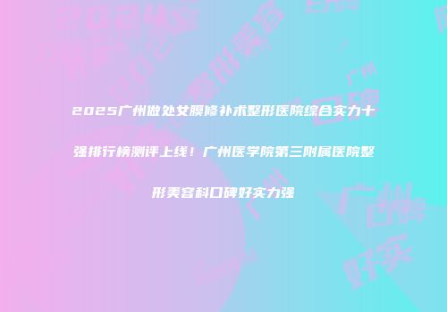 2025广州做处女膜修补术整形医院综合实力十强排行榜测评上线！广州医学院第三附属医院整形美容科口碑好实力强