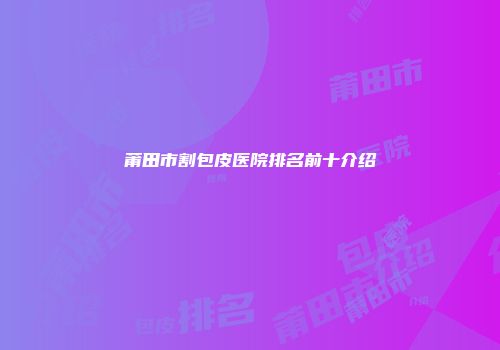莆田市割包皮医院排名前十介绍
