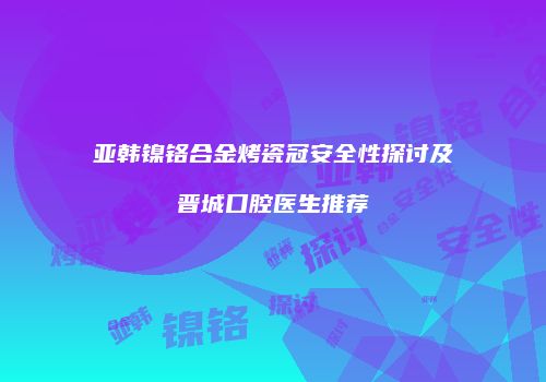 亚韩镍铬合金烤瓷冠安全性探讨及晋城口腔医生推荐