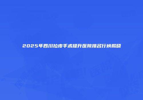 2025年四川拉皮手术提升医院排名行榜揭晓
