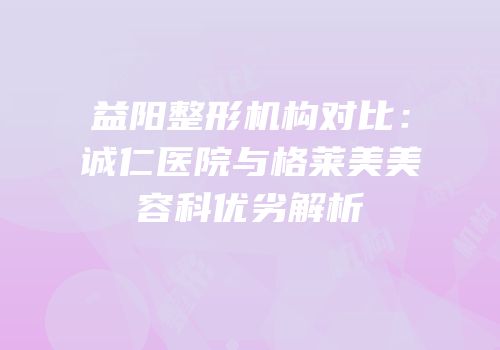 益阳整形机构对比：诚仁医院与格莱美美容科优劣解析