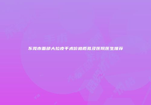 东莞市面部大拉皮手术价格概览及医院医生推荐