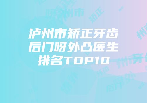 泸州市矫正牙齿后门呀外凸医生排名TOP10