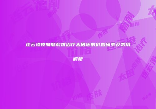 连云港皮肤磨削术治疗太田痣的价格因素及费用解析