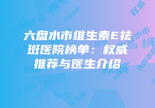六盘水市维生素E祛斑医院榜单：权威推荐与医生介绍