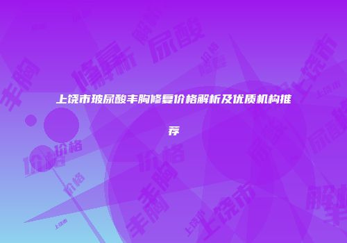 上饶市玻尿酸丰胸修复价格解析及优质机构推荐