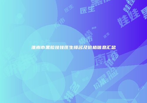 淮南市黑脸娃娃医生排名及价格信息汇总