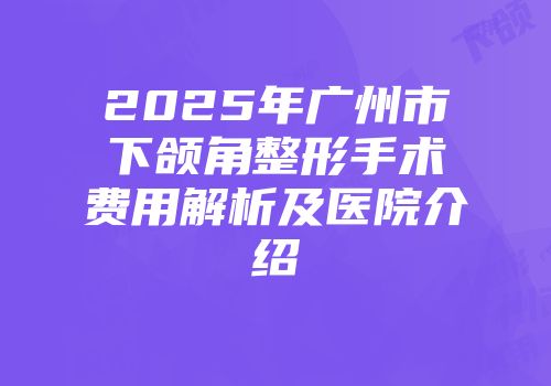 2025年广州市下颌角整形手术费用解析及医院介绍