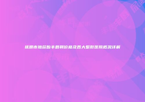 抚顺市玻尿酸丰唇翱价格及各大整形医院概况详解
