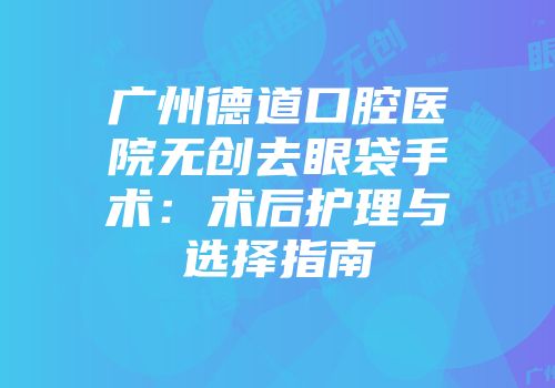 广州德道口腔医院无创去眼袋手术：术后护理与选择指南