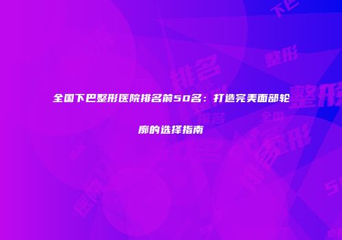 全国下巴整形医院排名前50名：打造完美面部轮廓的选择指南
