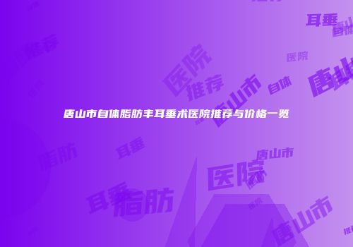 唐山市自体脂肪丰耳垂术医院推荐与价格一览