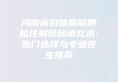 河南省自体脂肪颗粒注射额部填充术：热门选择与专业医生推荐