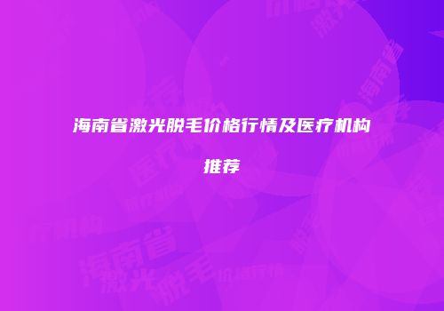 海南省激光脱毛价格行情及医疗机构推荐