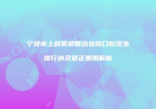 宁波市上颌常规智齿拔除口腔医生排行榜及矫正费用解析