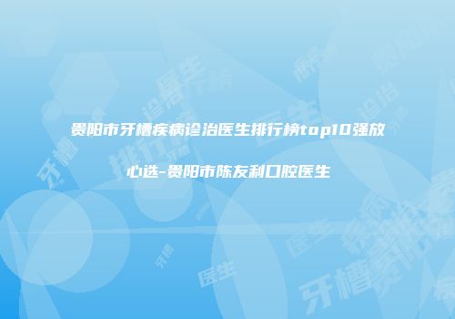贵阳市牙槽疾病诊治医生排行榜top10强放心选-贵阳市陈友利口腔医生