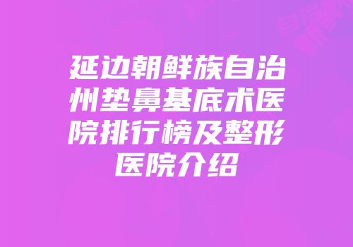 延边朝鲜族自治州垫鼻基底术医院排行榜及整形医院介绍
