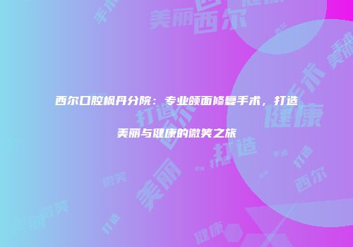 西尔口腔枫丹分院：专业颌面修复手术，打造美丽与健康的微笑之旅
