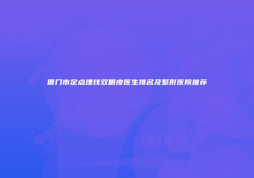 厦门市定点埋线双眼皮医生排名及整形医院推荐