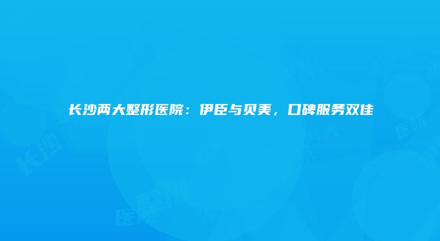 长沙两大整形医院：伊臣与贝美，口碑服务双佳