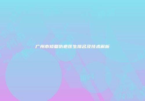广州市修复伤疤医生排名及技术解析