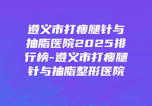 遵义市打瘦腿针与抽脂医院2025排行榜-遵义市打瘦腿针与抽脂整形医院