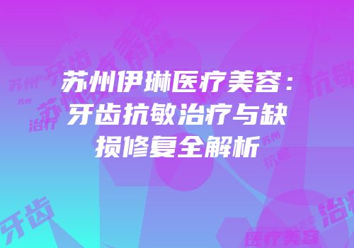苏州伊琳医疗美容：牙齿抗敏治疗与缺损修复全解析