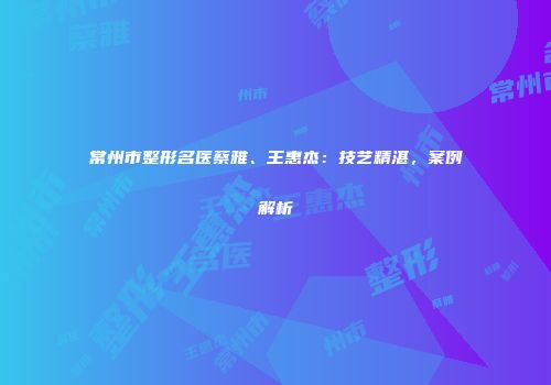 常州市整形名医蔡雅、王惠杰：技艺精湛，案例解析