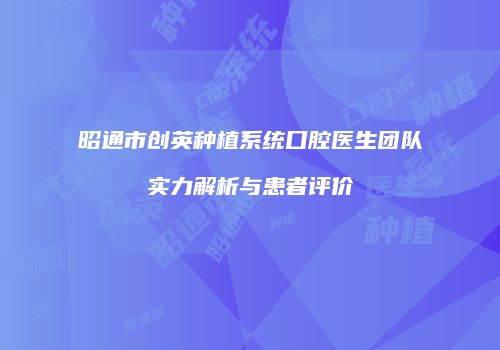 昭通市创英种植系统口腔医生团队实力解析与患者评价