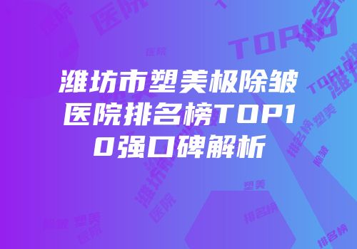 潍坊市塑美极除皱医院排名榜TOP10强口碑解析