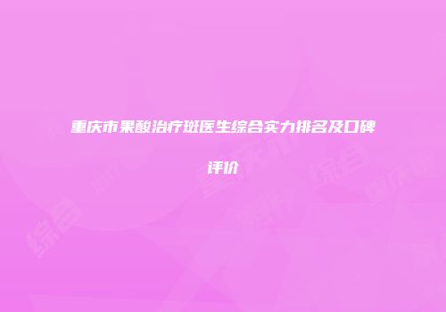重庆市果酸治疗斑医生综合实力排名及口碑评价