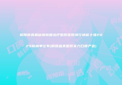铜陵市鼻翼缺损修复治疗整形医院排行榜前十强2025新榜单公布(铜陵晶美整形实力口碑严选)