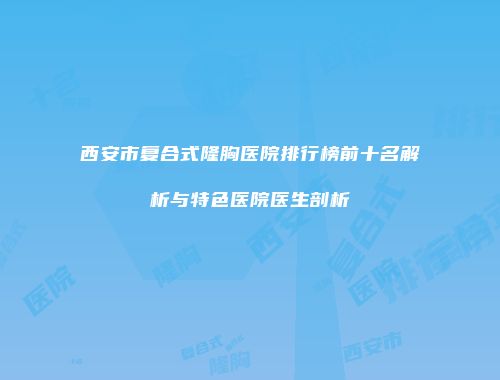 西安市复合式隆胸医院排行榜前十名解析与特色医院医生剖析