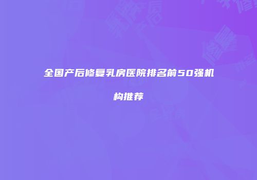 全国产后修复乳房医院排名前50强机构推荐