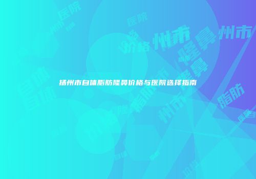 扬州市自体脂肪隆鼻价格与医院选择指南