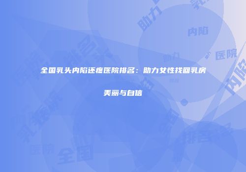全国乳头内陷还疼医院排名：助力女性找回乳房美丽与自信